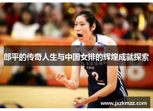 郎平的传奇人生与中国女排的辉煌成就探索